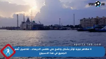 4 مظاهر جوية تؤثر بشكل واضح على طقس الأربعاء.. تفاصيل تُهم الجميع في هذا الأسبوع
